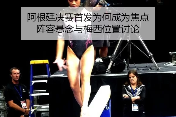 阿根廷决赛首发为何成为焦点 阵容悬念与梅西位置讨论 - hth